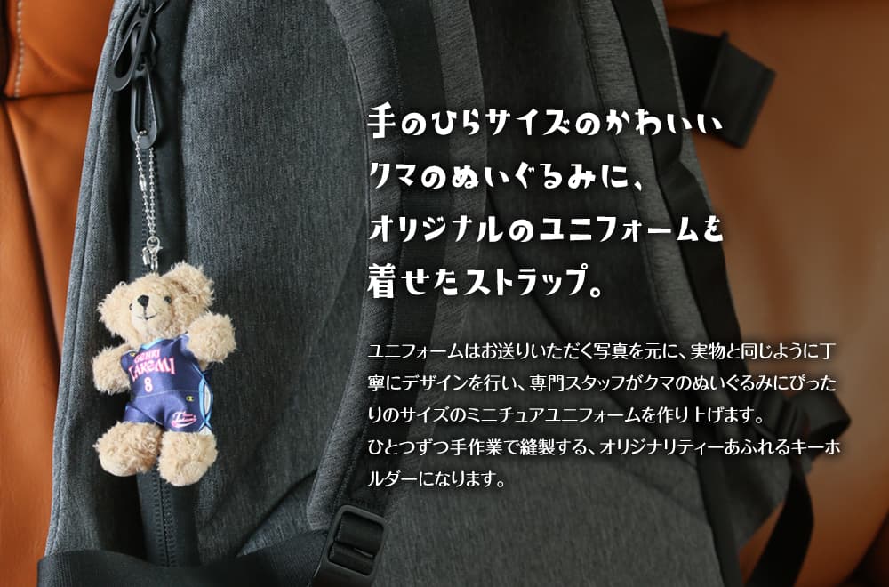 手のひらサイズのかわいいクマのぬいぐるみに、オリジナルのユニフォームや制服を着せたストラップ。ユニフォームはお送りいただく写真を元に、実物と同じように丁寧にデザインを行い、専門スタッフがクマのぬいぐるみにぴったりのサイズのミニチュアユニフォームを作り上げます。ひとつづつ手作業で縫製する、オリジナリティーあふれるキーボルダーになります。