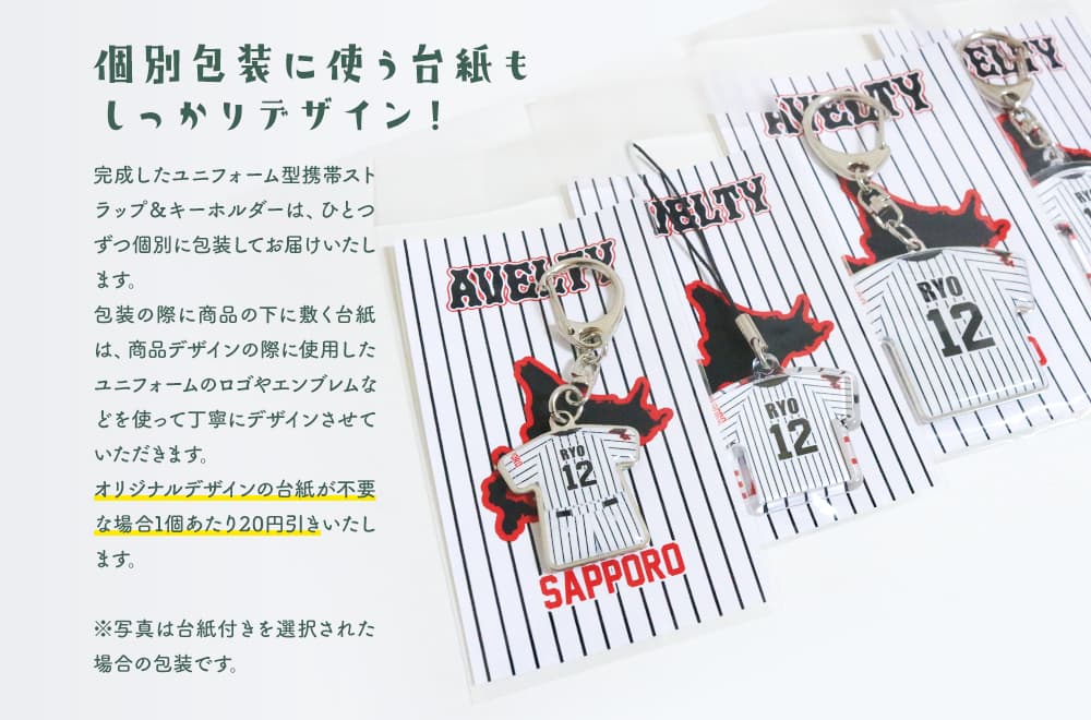 個別包装に使う台紙もしっかりデザイン!完成したユニフォームストラップ&ユニフォームキーホルダーは、ひとつずつ個別に包装してお届けいたします。包装の際に商品の下に敷く台紙は、商品デザインの際に使用したユニフォームのロゴやエンブレムなどを使って丁寧にデザインさせていただきます。オリジナルデザインの台紙が不要な場合1個あたり20円引きいたします。